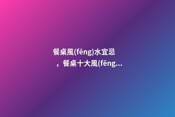餐桌風(fēng)水宜忌，餐桌十大風(fēng)水講究